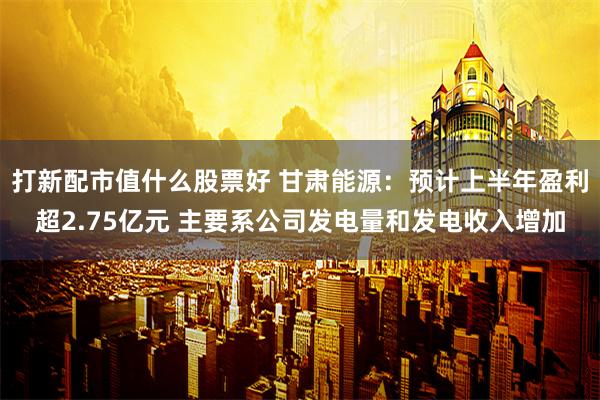 打新配市值什么股票好 甘肃能源：预计上半年盈利超2.75亿元 主要系公司发电量和发电收入增加