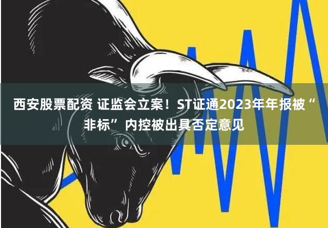 西安股票配资 证监会立案！ST证通2023年年报被“非标” 内控被出具否定意见