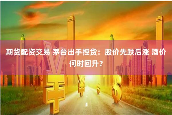 期货配资交易 茅台出手控货：股价先跌后涨 酒价何时回升？