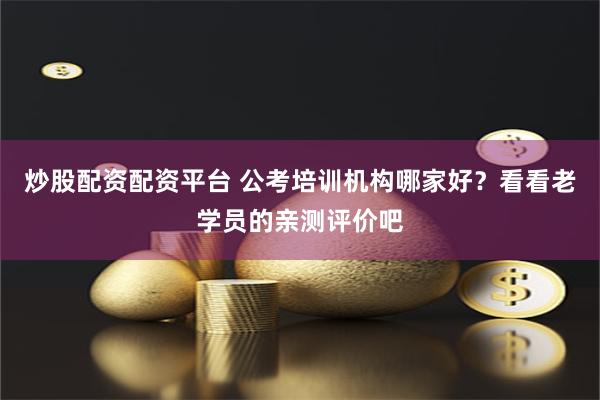 炒股配资配资平台 公考培训机构哪家好？看看老学员的亲测评价吧