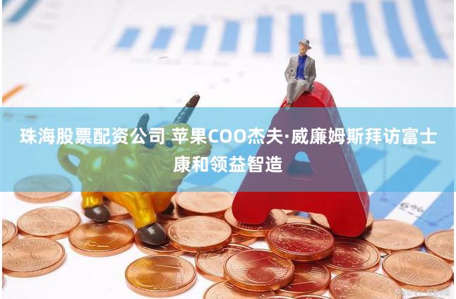 珠海股票配资公司 苹果COO杰夫·威廉姆斯拜访富士康和领益智造