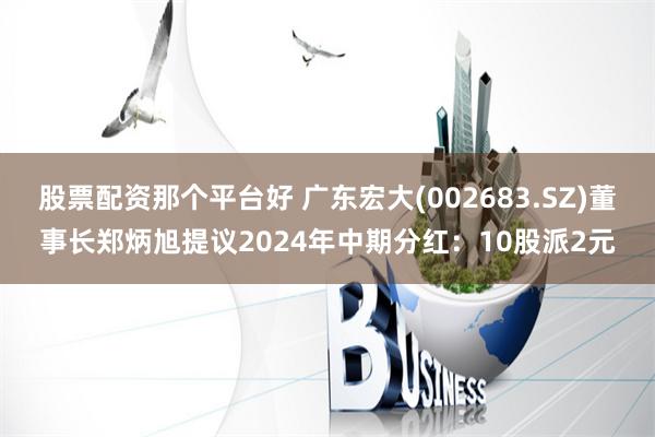 股票配资那个平台好 广东宏大(002683.SZ)董事长郑炳旭提议2024年中期分红：10股派2元