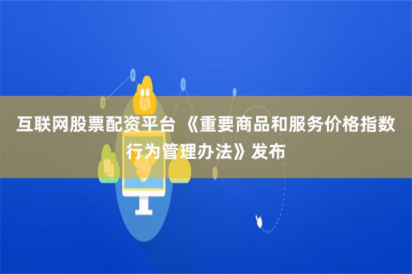 互联网股票配资平台 《重要商品和服务价格指数行为管理办法》发布