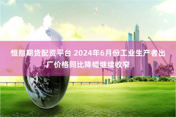 恒指期货配资平台 2024年6月份工业生产者出厂价格同比降幅继续收窄