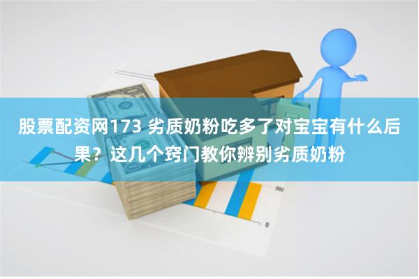 股票配资网173 劣质奶粉吃多了对宝宝有什么后果？这几个窍门教你辨别劣质奶粉