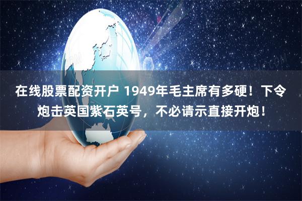 在线股票配资开户 1949年毛主席有多硬！下令炮击英国紫石英号，不必请示直接开炮！