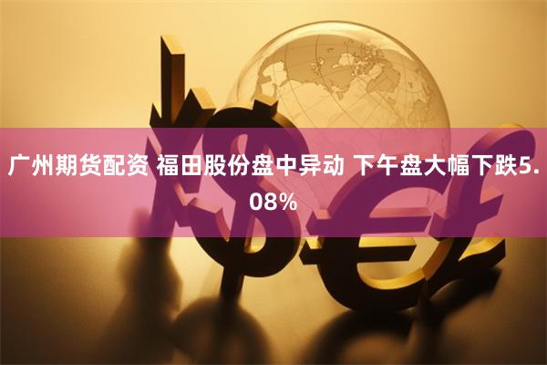 广州期货配资 福田股份盘中异动 下午盘大幅下跌5.08%