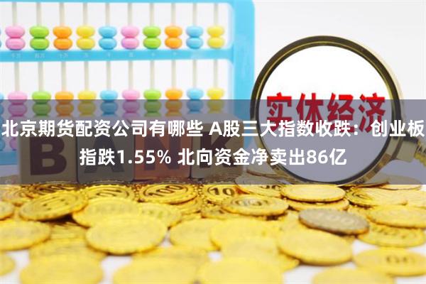 北京期货配资公司有哪些 A股三大指数收跌：创业板指跌1.55% 北向资金净卖出86亿