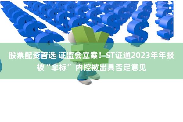 股票配资首选 证监会立案！ST证通2023年年报被“非标” 内控被出具否定意见