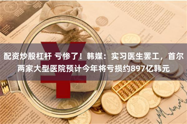 配资炒股杠杆 亏惨了！韩媒：实习医生罢工，首尔两家大型医院预计今年将亏损约897亿韩元