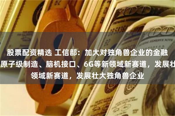 股票配资精选 工信部：加大对独角兽企业的金融支持 重点围绕原子级制造、脑机接口、6G等新领域新赛道，发展壮大独角兽企业