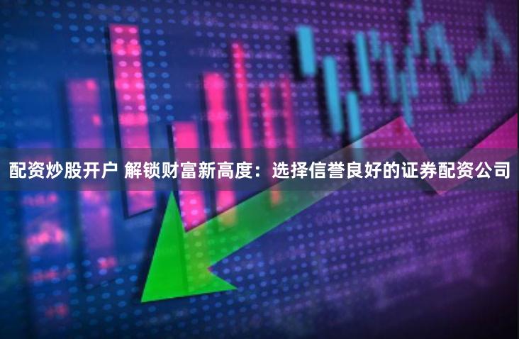 配资炒股开户 解锁财富新高度：选择信誉良好的证券配资公司