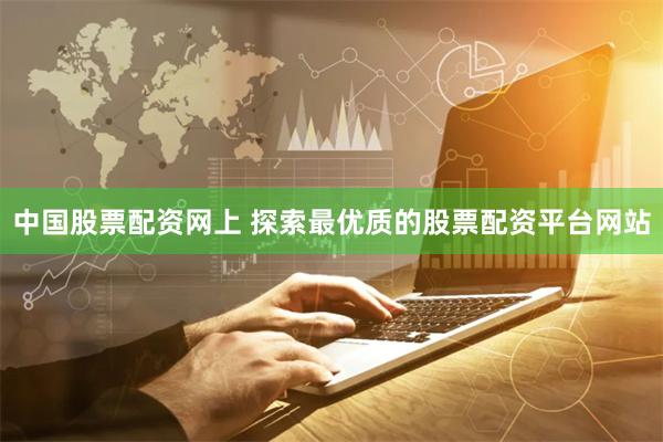 中国股票配资网上 探索最优质的股票配资平台网站