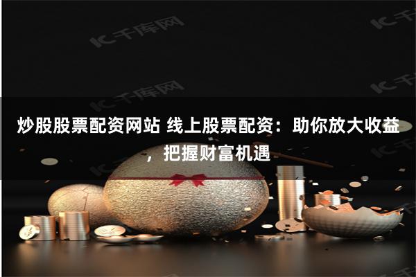 炒股股票配资网站 线上股票配资：助你放大收益，把握财富机遇