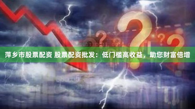萍乡市股票配资 股票配资批发：低门槛高收益，助您财富倍增