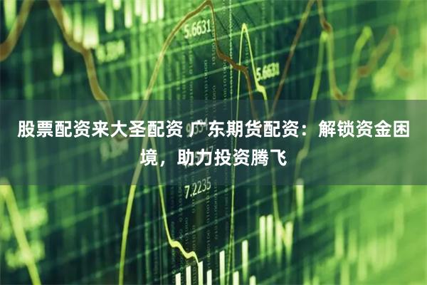 股票配资来大圣配资 广东期货配资：解锁资金困境，助力投资腾飞