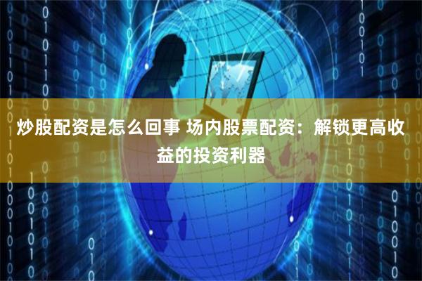 炒股配资是怎么回事 场内股票配资：解锁更高收益的投资利器