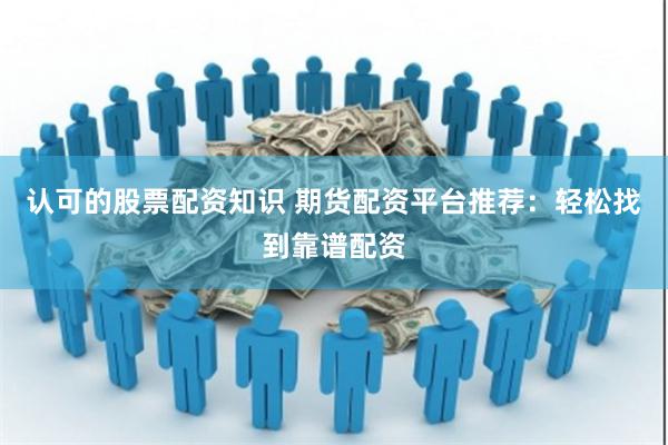 认可的股票配资知识 期货配资平台推荐：轻松找到靠谱配资