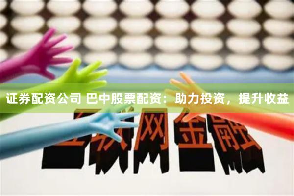 证券配资公司 巴中股票配资：助力投资，提升收益