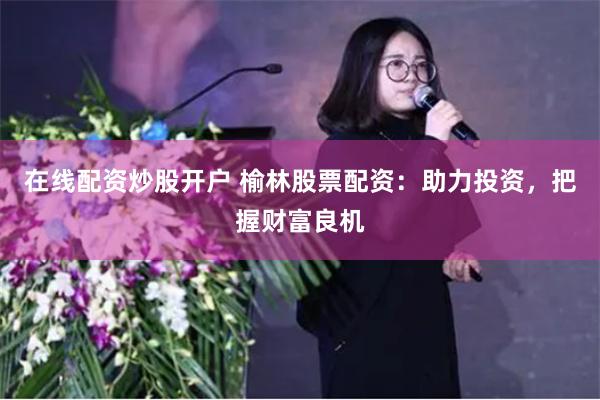 在线配资炒股开户 榆林股票配资：助力投资，把握财富良机
