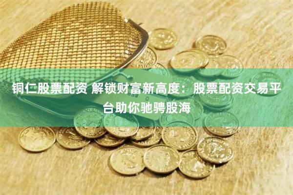 铜仁股票配资 解锁财富新高度：股票配资交易平台助你驰骋股海