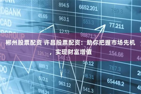 郴州股票配资 许昌股票配资：助你把握市场先机，实现财富增值