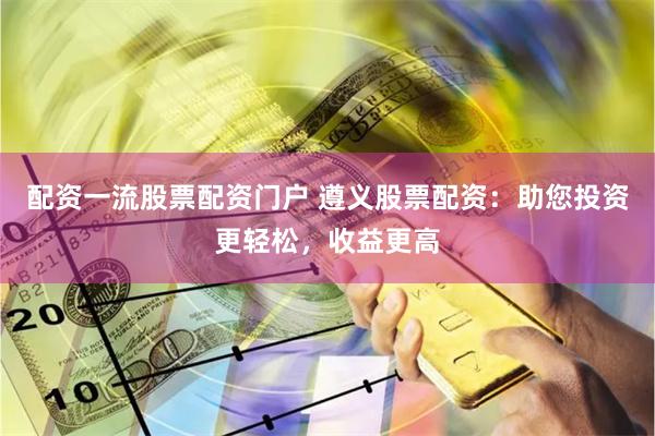 配资一流股票配资门户 遵义股票配资：助您投资更轻松，收益更高