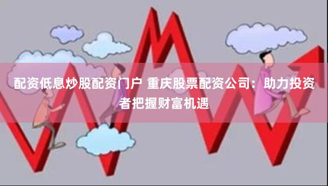 配资低息炒股配资门户 重庆股票配资公司：助力投资者把握财富机遇