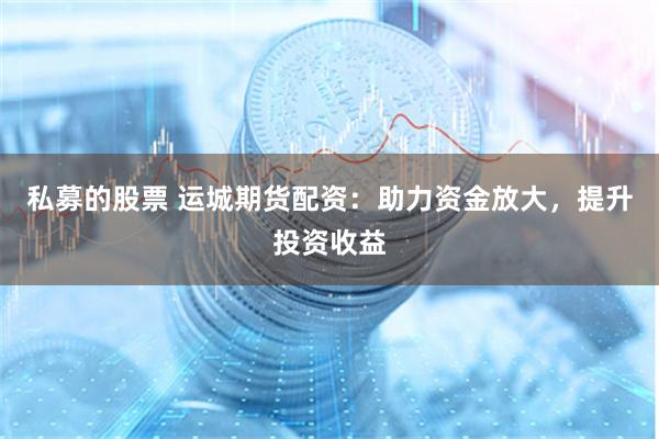 私募的股票 运城期货配资：助力资金放大，提升投资收益