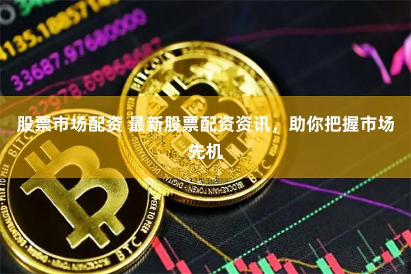 股票市场配资 最新股票配资资讯，助你把握市场先机