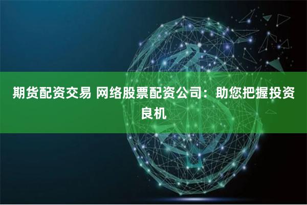 期货配资交易 网络股票配资公司：助您把握投资良机