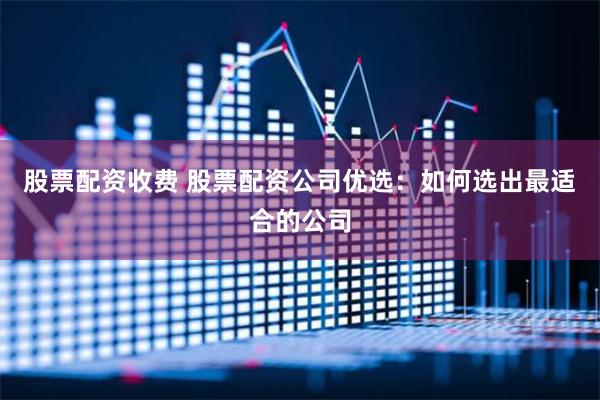 股票配资收费 股票配资公司优选：如何选出最适合的公司