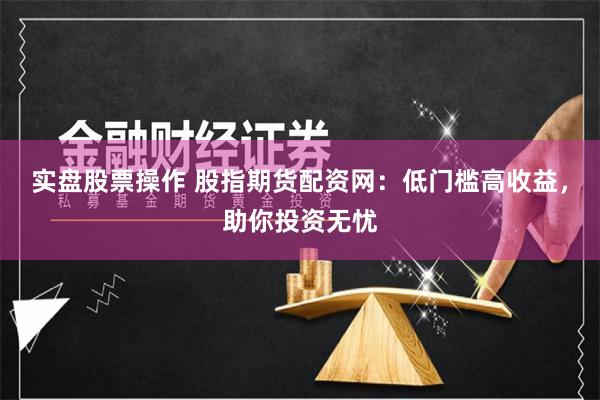 实盘股票操作 股指期货配资网：低门槛高收益，助你投资无忧