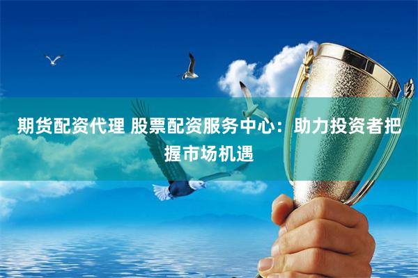 期货配资代理 股票配资服务中心：助力投资者把握市场机遇