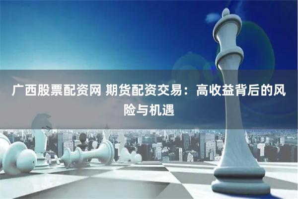 广西股票配资网 期货配资交易：高收益背后的风险与机遇