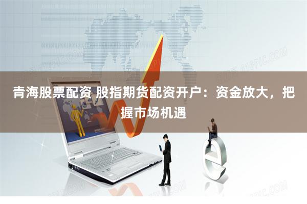 青海股票配资 股指期货配资开户：资金放大，把握市场机遇