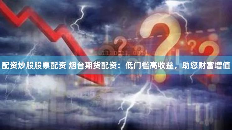 配资炒股股票配资 烟台期货配资：低门槛高收益，助您财富增值