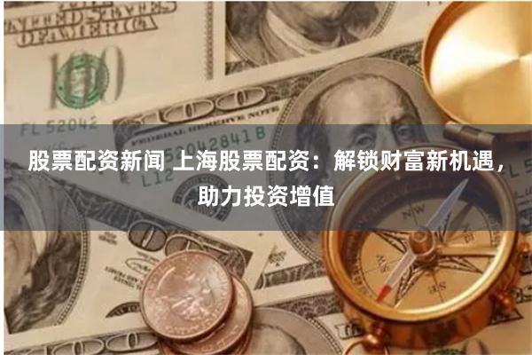 股票配资新闻 上海股票配资：解锁财富新机遇，助力投资增值