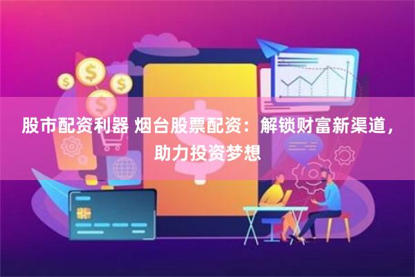 股市配资利器 烟台股票配资：解锁财富新渠道，助力投资梦想